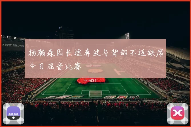 杨瀚森因长途奔波与背部不适缺席今日混音比赛