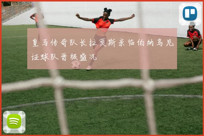 皇马传奇队长拉莫斯亲临伯纳乌见证球队晋级盛况