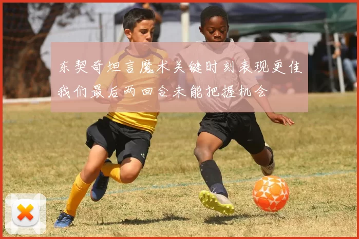 东契奇坦言魔术关键时刻表现更佳我们最后两回合未能把握机会