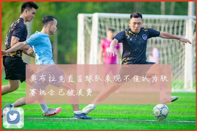 奥布拉克直言球队表现不佳认为联赛机会已被浪费