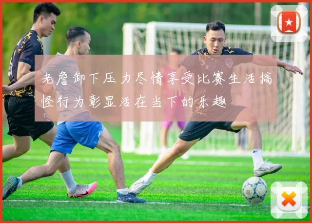 老詹卸下压力尽情享受比赛生活搞怪行为彰显活在当下的乐趣
