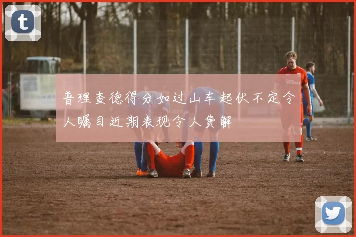 普理查德得分如过山车起伏不定令人瞩目近期表现令人费解