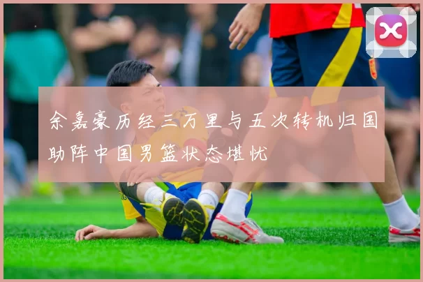 余嘉豪历经三万里与五次转机归国助阵中国男篮状态堪忧