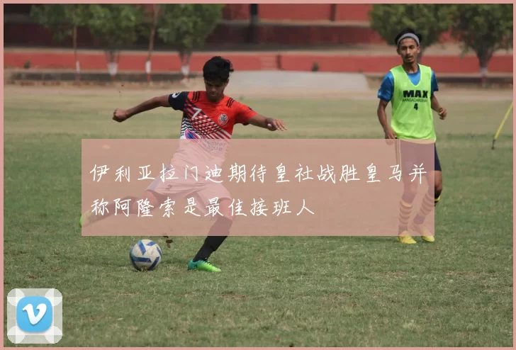 伊利亚拉门迪期待皇社战胜皇马并称阿隆索是最佳接班人