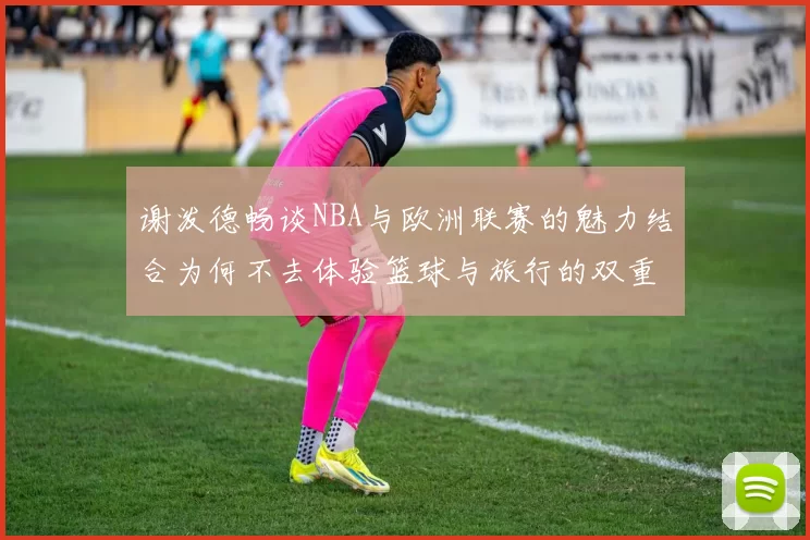 谢泼德畅谈NBA与欧洲联赛的魅力结合为何不去体验篮球与旅行的双重乐趣