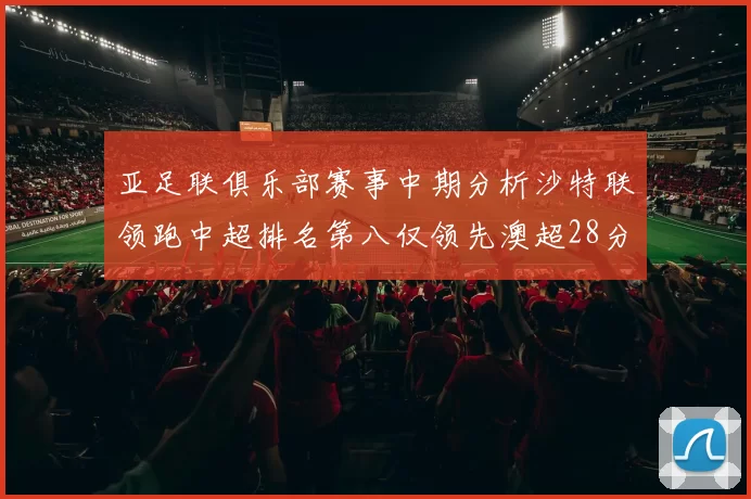 亚足联俱乐部赛事中期分析沙特联领跑中超排名第八仅领先澳超28分