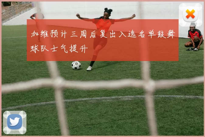 加维预计三周后复出入选名单鼓舞球队士气提升