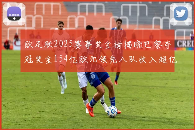 欧足联2025赛事奖金榜揭晓巴黎夺冠奖金154亿欧元领先八队收入超亿
