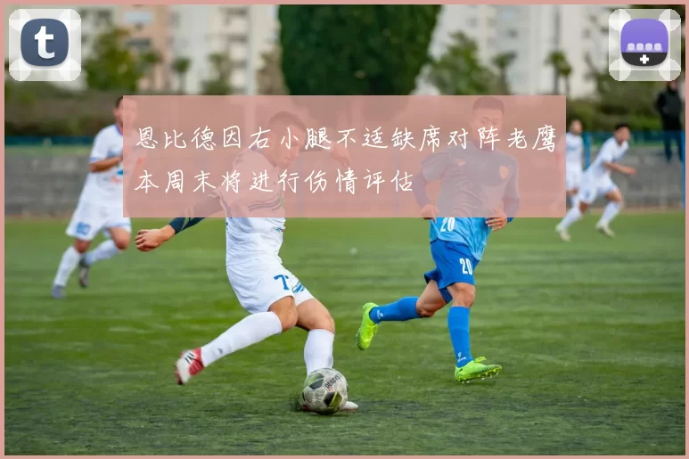 恩比德因右小腿不适缺席对阵老鹰本周末将进行伤情评估