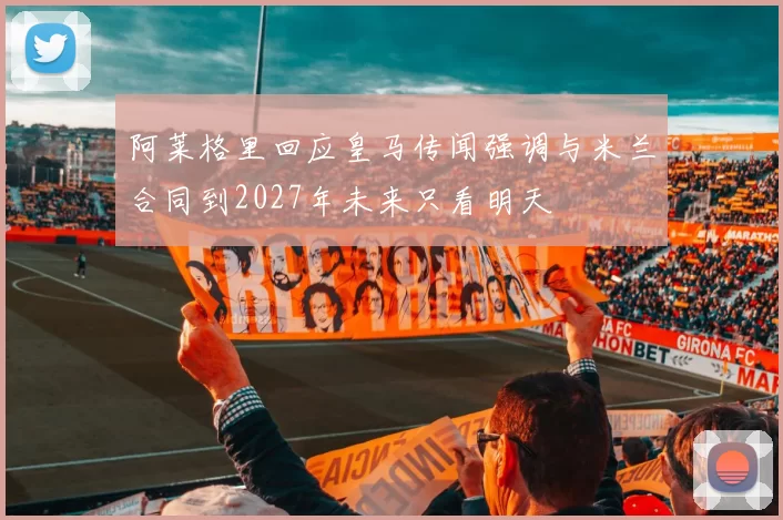 阿莱格里回应皇马传闻强调与米兰合同到2027年未来只看明天