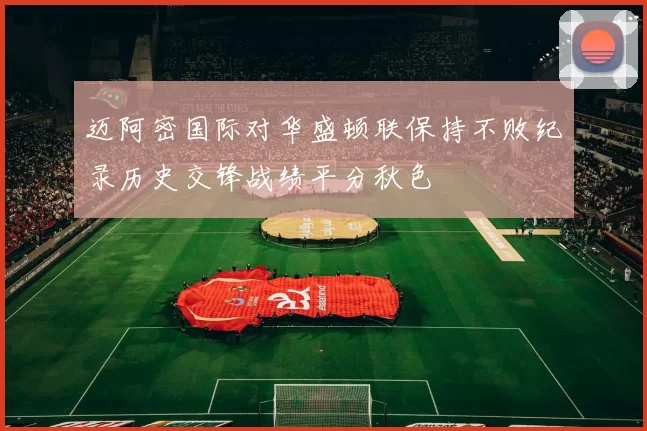 迈阿密国际对华盛顿联保持不败纪录历史交锋战绩平分秋色